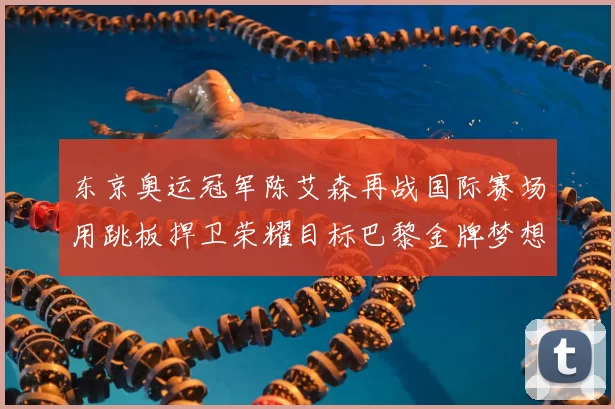 东京奥运冠军陈艾森再战国际赛场用跳板捍卫荣耀目标巴黎金牌梦想