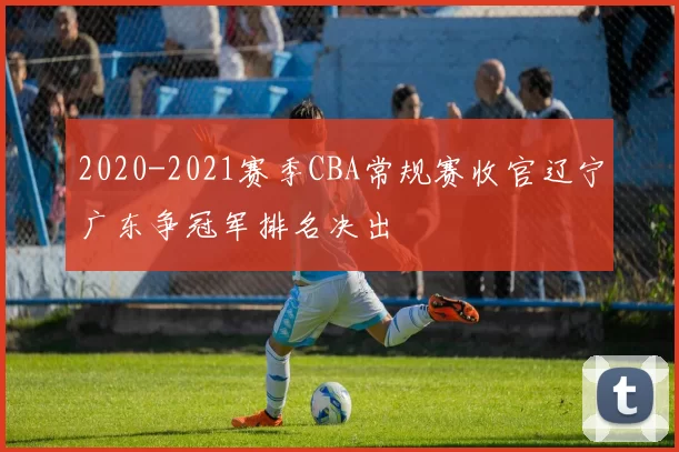 2020-2021赛季CBA常规赛收官辽宁广东争冠军排名决出