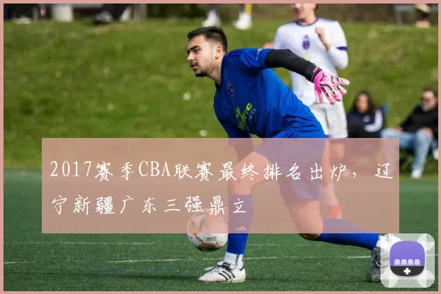 2017赛季CBA联赛最终排名出炉，辽宁新疆广东三强鼎立