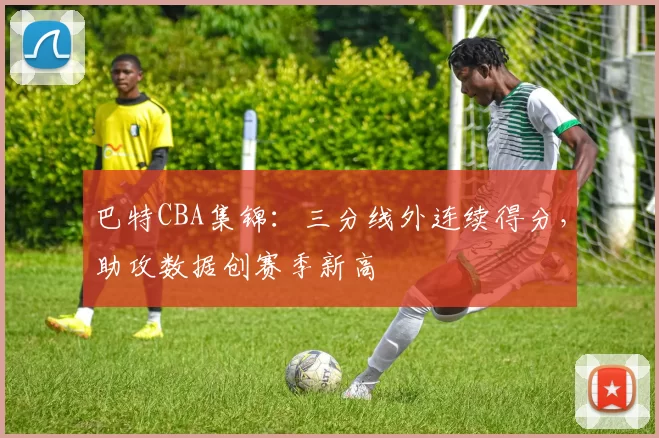 巴特CBA集锦：三分线外连续得分，助攻数据创赛季新高