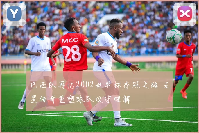 巴西队再忆2002世界杯夺冠之路 五星传奇重塑球队攻守理解