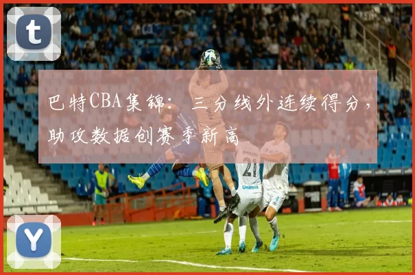 巴特CBA集锦：三分线外连续得分，助攻数据创赛季新高