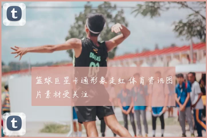 篮球巨星卡通形象走红 体育资讯图片素材受关注