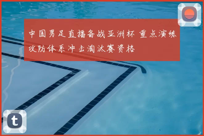 中国男足直播备战亚洲杯 重点演练攻防体系冲击淘汰赛资格