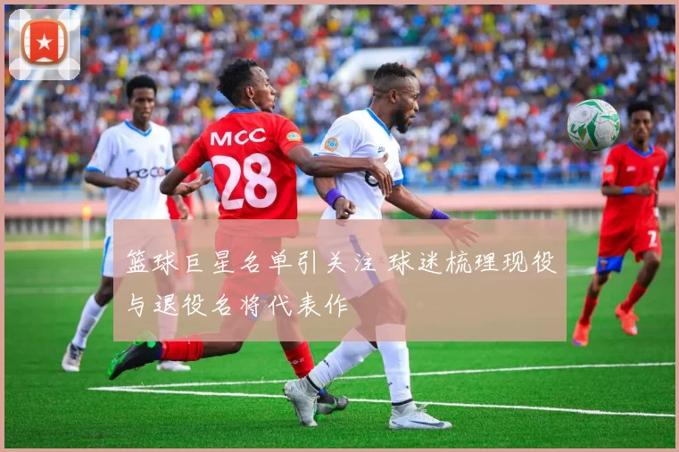 篮球巨星名单引关注 球迷梳理现役与退役名将代表作