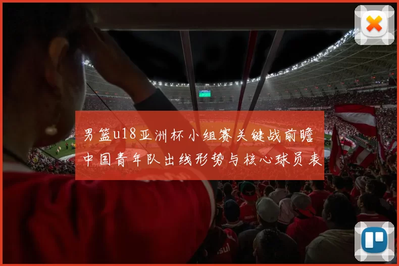 男篮u18亚洲杯小组赛关键战前瞻 中国青年队出线形势与核心球员表现解析