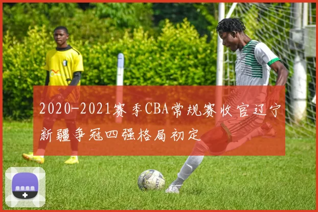 2020-2021赛季CBA常规赛收官辽宁新疆争冠四强格局初定