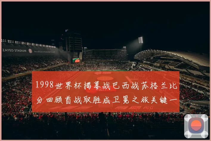 1998世界杯揭幕战巴西战苏格兰比分回顾首战取胜成卫冕之旅关键一役