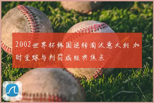 2002世界杯韩国逆转淘汰意大利 加时金球与判罚成经典焦点