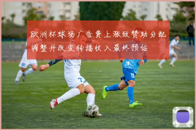欧洲杯球场广告费上涨致赞助分配调整并改变转播收入最终预估