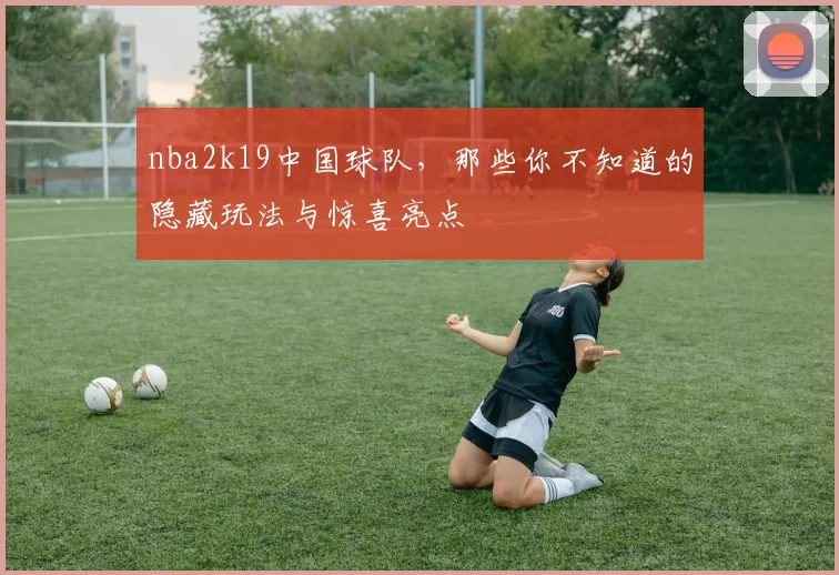 nba2k19中国球队，那些你不知道的隐藏玩法与惊喜亮点
