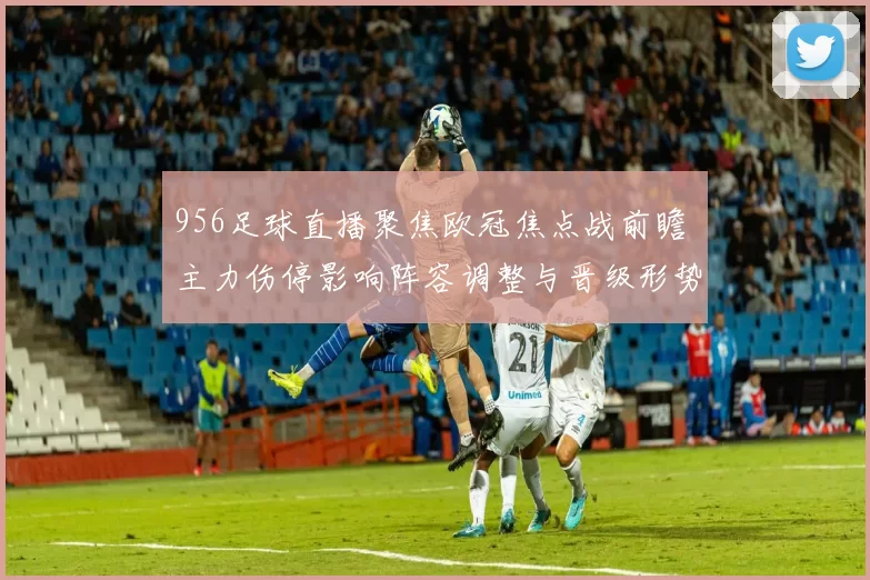956足球直播聚焦欧冠焦点战前瞻 主力伤停影响阵容调整与晋级形势