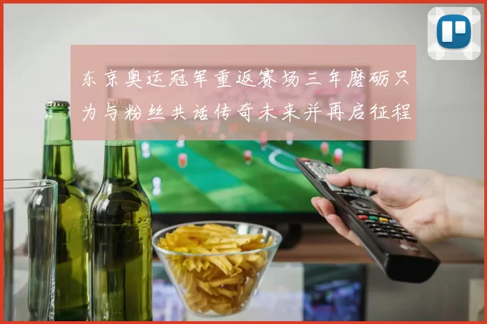 东京奥运冠军重返赛场三年磨砺只为与粉丝共话传奇未来并再启征程