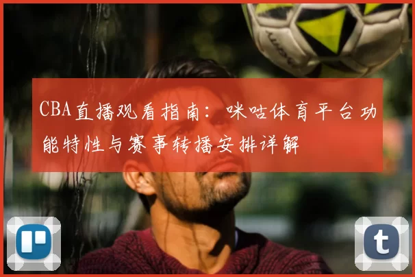CBA直播观看指南：咪咕体育平台功能特性与赛事转播安排详解