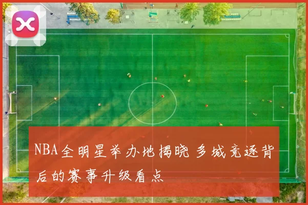 NBA全明星举办地揭晓 多城竞逐背后的赛事升级看点