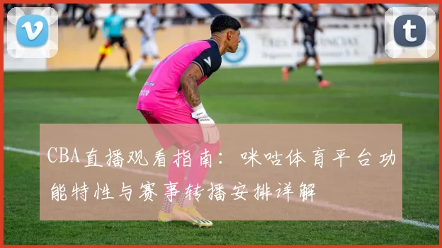 CBA直播观看指南：咪咕体育平台功能特性与赛事转播安排详解