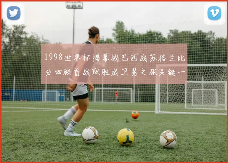 1998世界杯揭幕战巴西战苏格兰比分回顾首战取胜成卫冕之旅关键一役