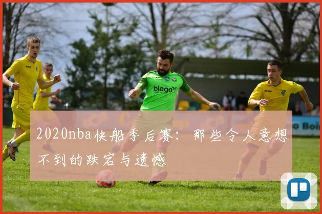 2020nba快船季后赛:那些令人意想不到的跌宕与遗憾