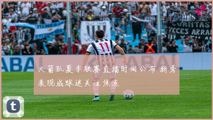 火箭队夏季联赛直播时间公布 新秀表现成球迷关注焦点