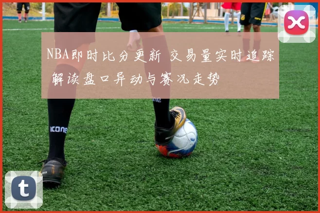 NBA即时比分更新 交易量实时追踪 解读盘口异动与赛况走势
