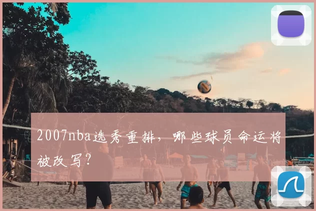 2007nba选秀重排,哪些球员命运将被改写?