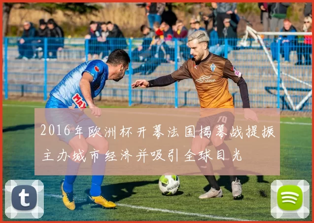 2016年欧洲杯开幕法国揭幕战提振主办城市经济并吸引全球目光