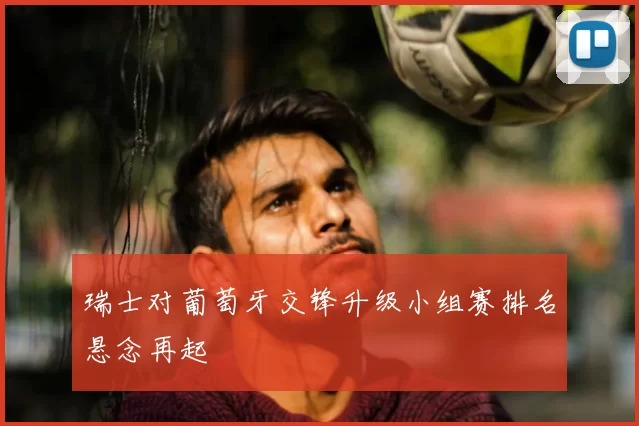 瑞士对葡萄牙交锋升级小组赛排名悬念再起