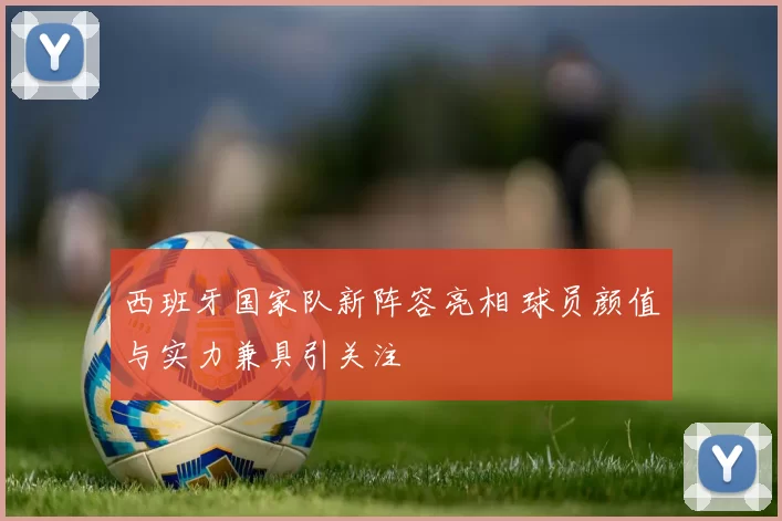 西班牙国家队新阵容亮相 球员颜值与实力兼具引关注