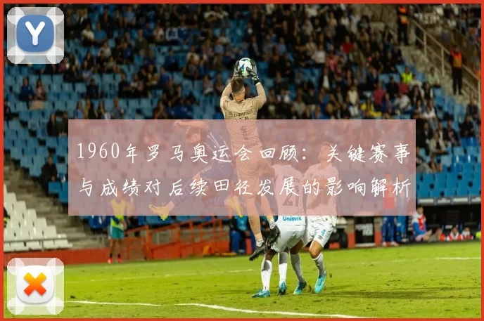 1960年罗马奥运会回顾：关键赛事与成绩对后续田径发展的影响解析