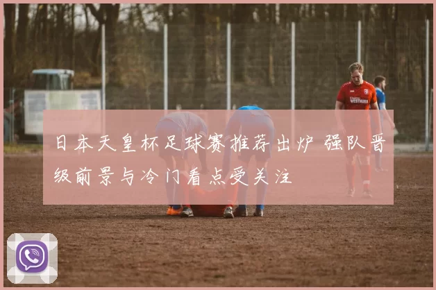 日本天皇杯足球赛推荐出炉 强队晋级前景与冷门看点受关注