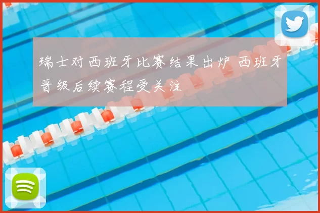 瑞士对西班牙比赛结果出炉 西班牙晋级后续赛程受关注