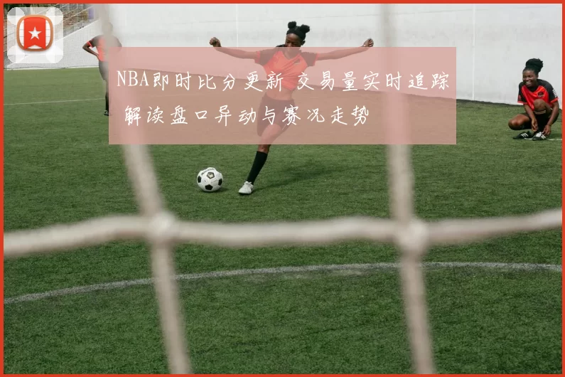 NBA即时比分更新 交易量实时追踪 解读盘口异动与赛况走势