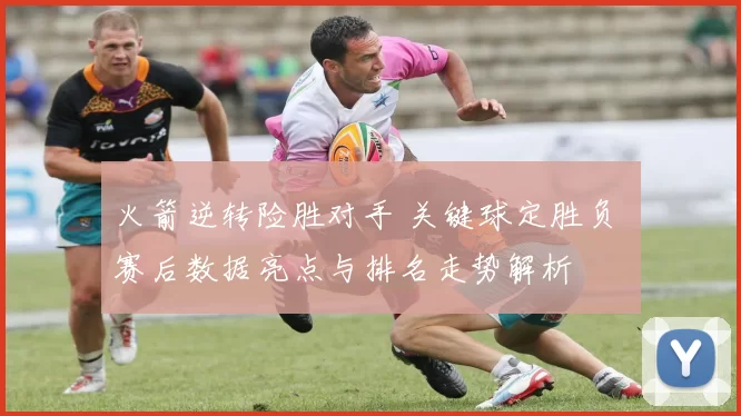 火箭逆转险胜对手 关键球定胜负 赛后数据亮点与排名走势解析