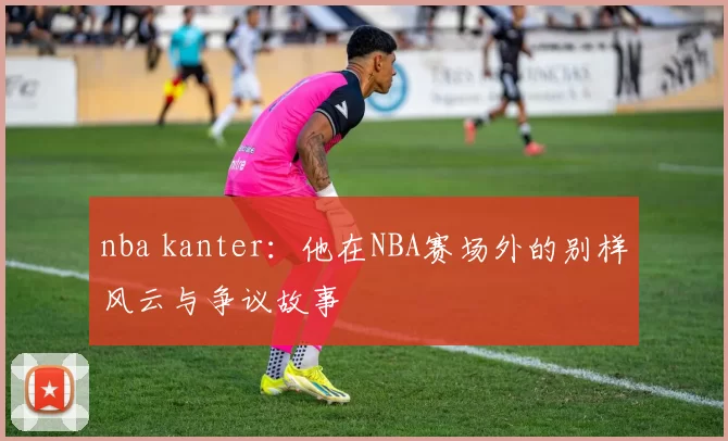 nba kanter:他在NBA赛场外的别样风云与争议故事