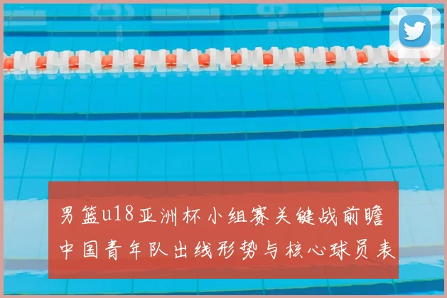 男篮u18亚洲杯小组赛关键战前瞻 中国青年队出线形势与核心球员表现解析