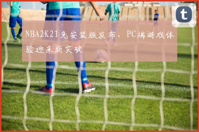 NBA2K21免安装版发布,PC端游戏体验迎来新突破