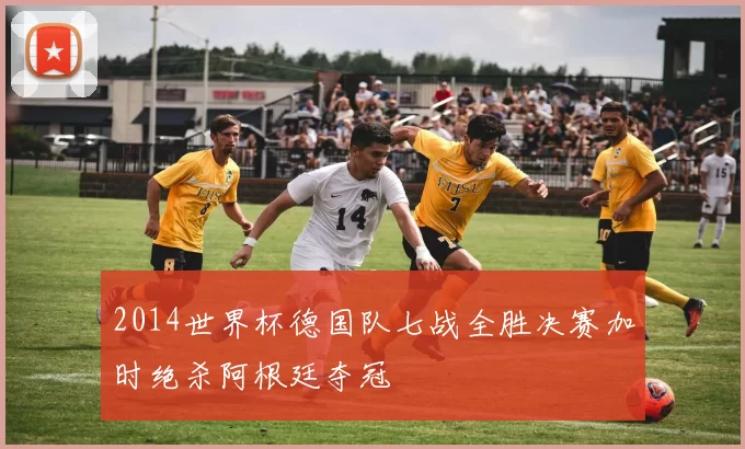 2014世界杯德国队七战全胜决赛加时绝杀阿根廷夺冠