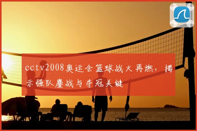 cctv2008奥运会篮球战火再燃,揭示强队鏖战与夺冠关键