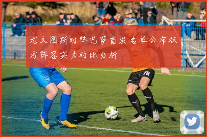 尤文图斯对阵巴萨首发名单公布双方阵容实力对比分析