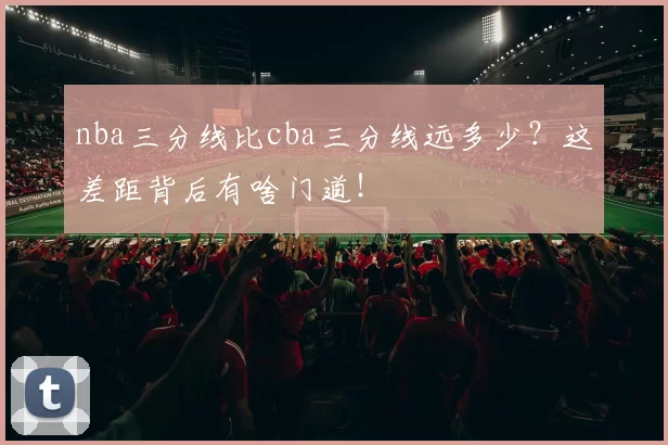 nba三分线比cba三分线远多少?这差距背后有啥门道!