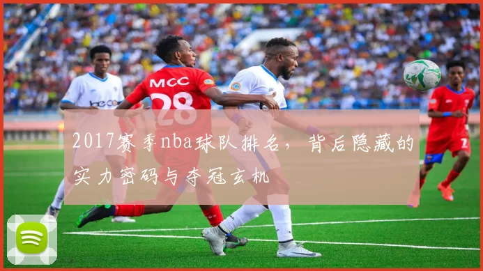 2017赛季nba球队排名，背后隐藏的实力密码与夺冠玄机