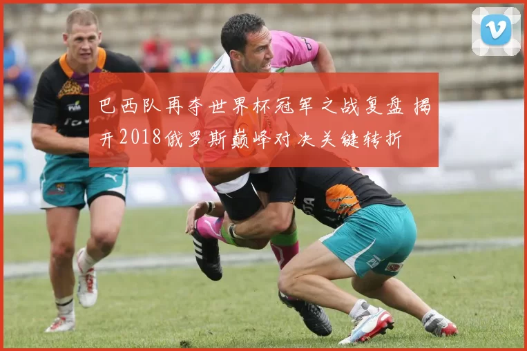 巴西队再夺世界杯冠军之战复盘 揭开2018俄罗斯巅峰对决关键转折