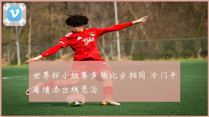 世界杯小组赛多场比分相同 冷门平局增添出线悬念