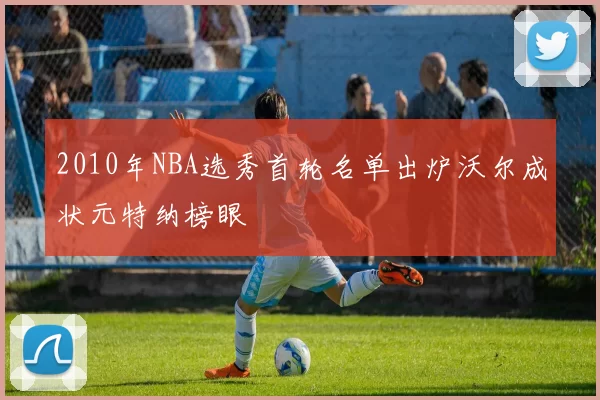 2010年NBA选秀首轮名单出炉沃尔成状元特纳榜眼