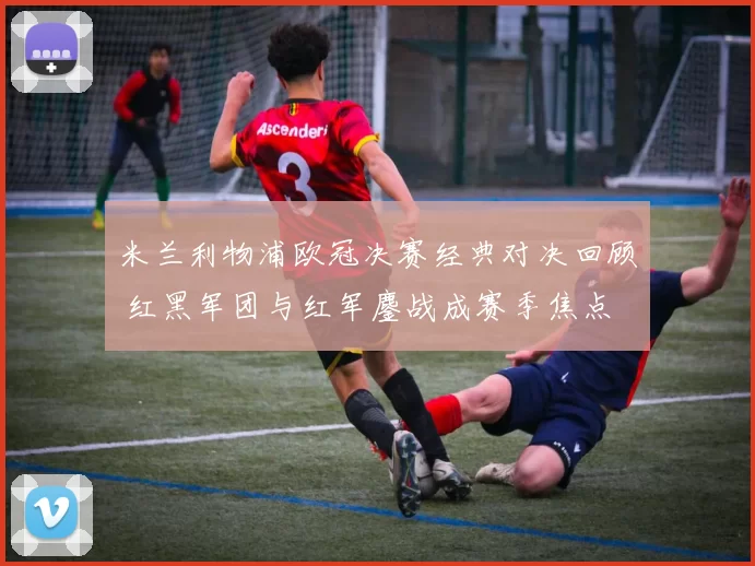 米兰利物浦欧冠决赛经典对决回顾 红黑军团与红军鏖战成赛季焦点