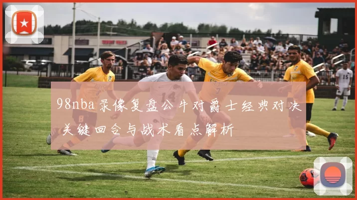 98nba录像复盘公牛对爵士经典对决 关键回合与战术看点解析