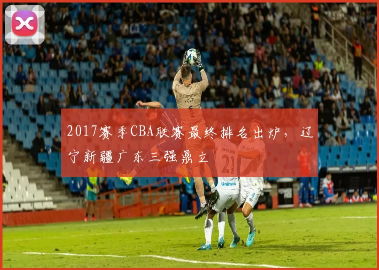 2017赛季CBA联赛最终排名出炉,辽宁新疆广东三强鼎立