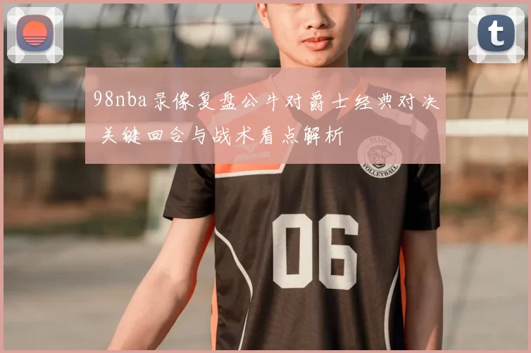98nba录像复盘公牛对爵士经典对决 关键回合与战术看点解析