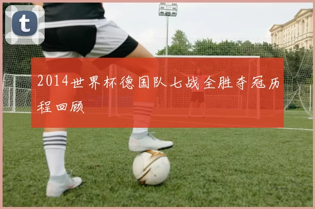 2014世界杯德国队七战全胜夺冠历程回顾