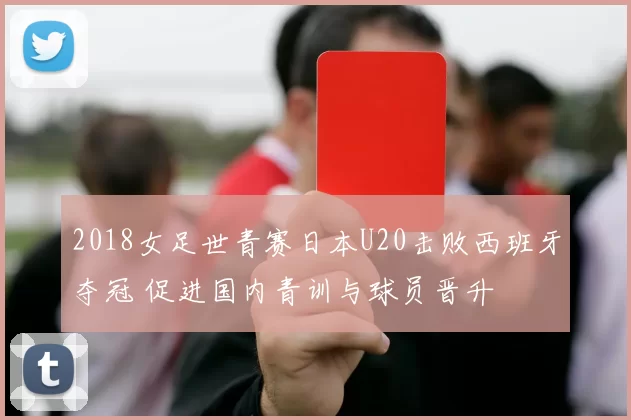 2018女足世青赛日本U20击败西班牙夺冠 促进国内青训与球员晋升